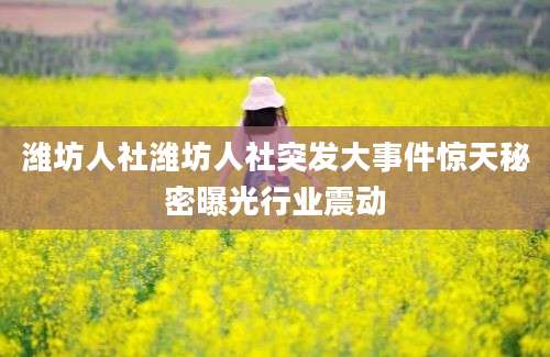 潍坊人社潍坊人社突发大事件惊天秘密曝光行业震动