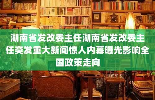 湖南省发改委主任湖南省发改委主任突发重大新闻惊人内幕曝光影响全国政策走向