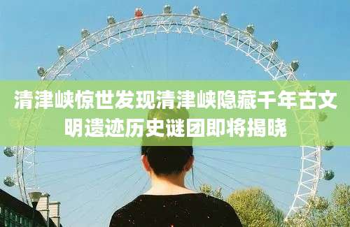 清津峡惊世发现清津峡隐藏千年古文明遗迹历史谜团即将揭晓