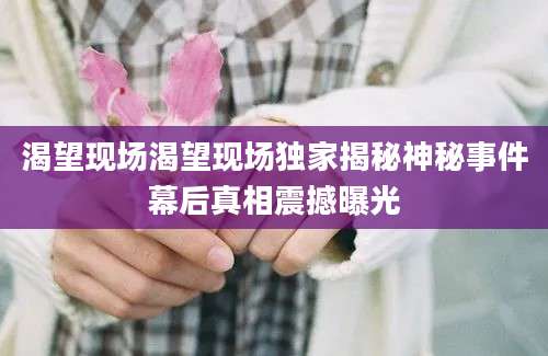 渴望现场渴望现场独家揭秘神秘事件幕后真相震撼曝光