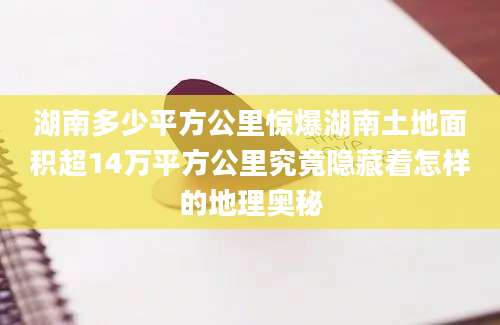 湖南多少平方公里惊爆湖南土地面积超14万平方公里究竟隐藏着怎样的地理奥秘