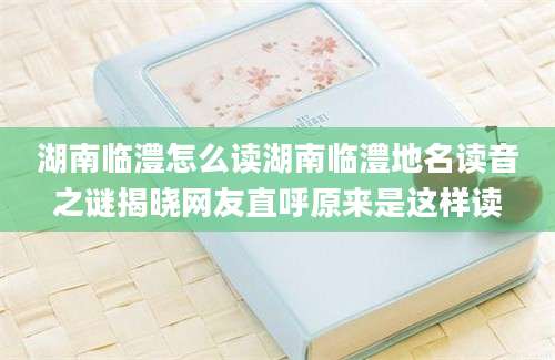 湖南临澧怎么读湖南临澧地名读音之谜揭晓网友直呼原来是这样读