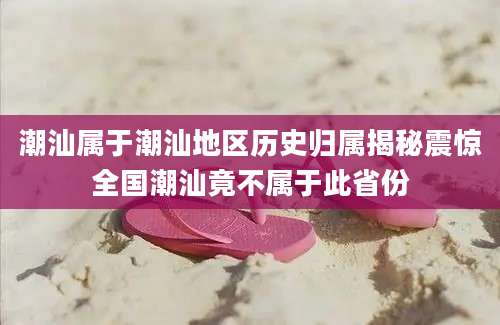 潮汕属于潮汕地区历史归属揭秘震惊全国潮汕竟不属于此省份