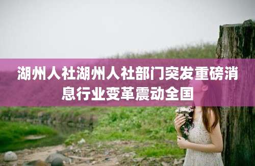 湖州人社湖州人社部门突发重磅消息行业变革震动全国