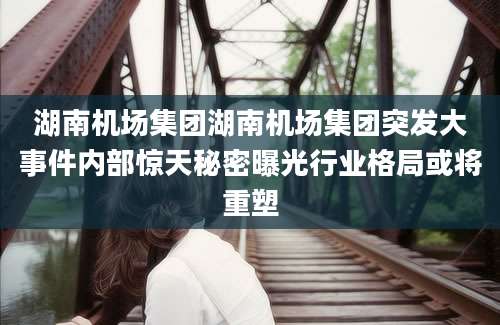 湖南机场集团湖南机场集团突发大事件内部惊天秘密曝光行业格局或将重塑