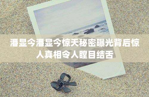 潘显今潘显今惊天秘密曝光背后惊人真相令人瞠目结舌
