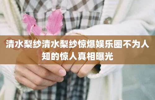 清水梨纱清水梨纱惊爆娱乐圈不为人知的惊人真相曝光
