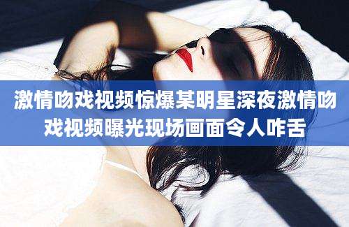 激情吻戏视频惊爆某明星深夜激情吻戏视频曝光现场画面令人咋舌