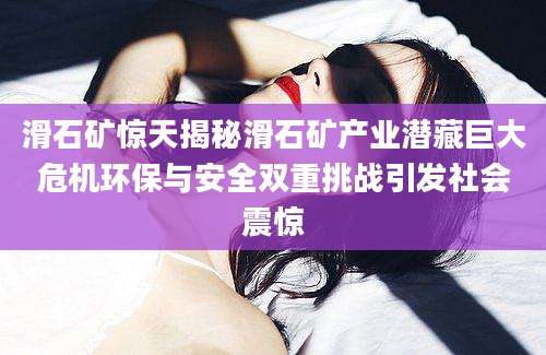滑石矿惊天揭秘滑石矿产业潜藏巨大危机环保与安全双重挑战引发社会震惊