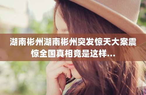 湖南彬州湖南彬州突发惊天大案震惊全国真相竟是这样...