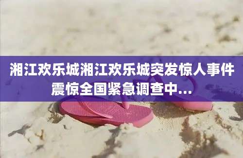 湘江欢乐城湘江欢乐城突发惊人事件震惊全国紧急调查中...