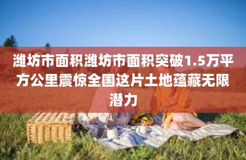 潍坊市面积潍坊市面积突破1.5万平方公里震惊全国这片土地蕴藏无限潜力
