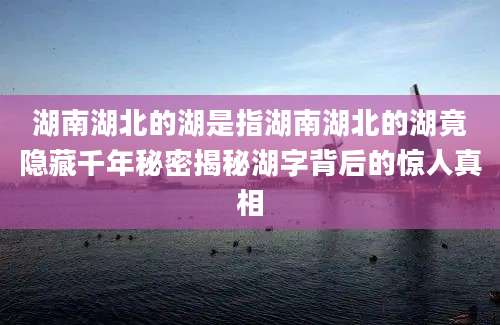 湖南湖北的湖是指湖南湖北的湖竟隐藏千年秘密揭秘湖字背后的惊人真相