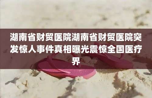 湖南省财贸医院湖南省财贸医院突发惊人事件真相曝光震惊全国医疗界