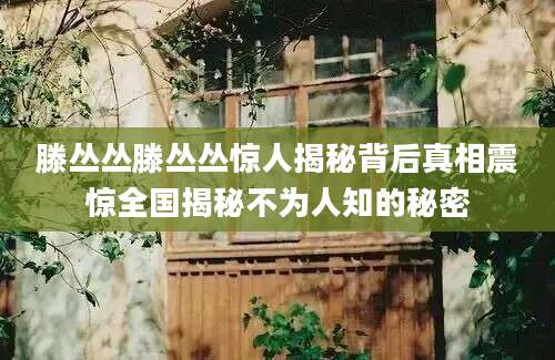 滕丛丛滕丛丛惊人揭秘背后真相震惊全国揭秘不为人知的秘密