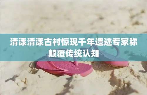 清漾清漾古村惊现千年遗迹专家称颠覆传统认知