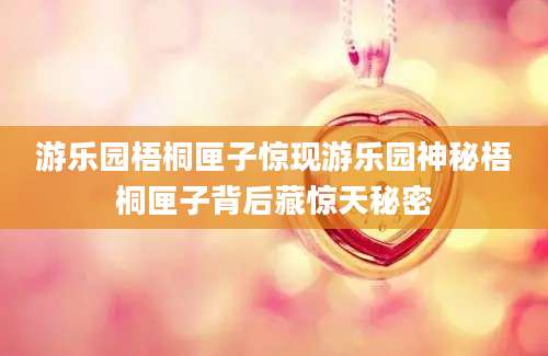游乐园梧桐匣子惊现游乐园神秘梧桐匣子背后藏惊天秘密