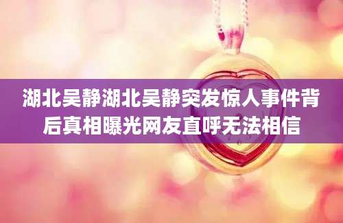 湖北吴静湖北吴静突发惊人事件背后真相曝光网友直呼无法相信
