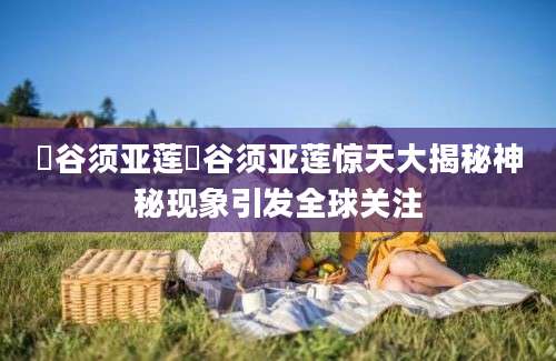 漥谷须亚莲漥谷须亚莲惊天大揭秘神秘现象引发全球关注