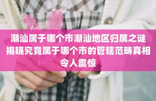 潮汕属于哪个市潮汕地区归属之谜揭晓究竟属于哪个市的管辖范畴真相令人震惊