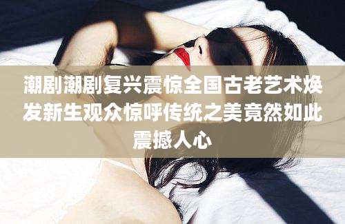 潮剧潮剧复兴震惊全国古老艺术焕发新生观众惊呼传统之美竟然如此震撼人心