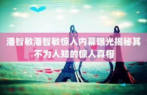 潘智敏潘智敏惊人内幕曝光揭秘其不为人知的惊人真相
