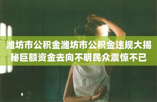 潍坊市公积金潍坊市公积金违规大揭秘巨额资金去向不明民众震惊不已