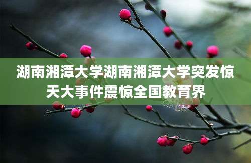 湖南湘潭大学湖南湘潭大学突发惊天大事件震惊全国教育界