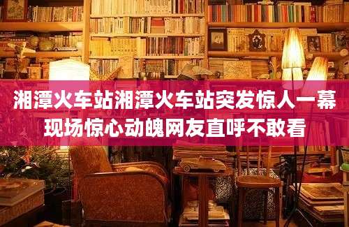 湘潭火车站湘潭火车站突发惊人一幕现场惊心动魄网友直呼不敢看