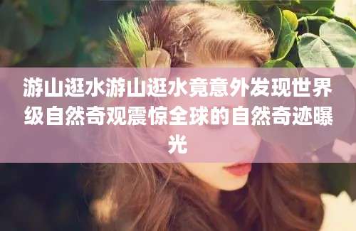 游山逛水游山逛水竟意外发现世界级自然奇观震惊全球的自然奇迹曝光