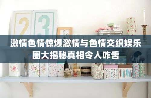 激情色情惊爆激情与色情交织娱乐圈大揭秘真相令人咋舌
