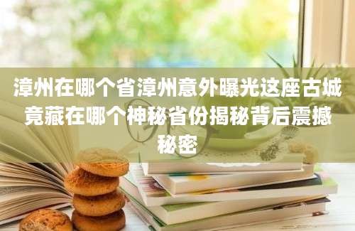 漳州在哪个省漳州意外曝光这座古城竟藏在哪个神秘省份揭秘背后震撼秘密
