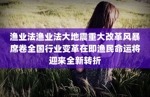 渔业法渔业法大地震重大改革风暴席卷全国行业变革在即渔民命运将迎来全新转折