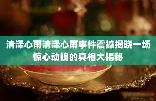 清泽心雨清泽心雨事件震撼揭晓一场惊心动魄的真相大揭秘