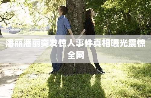 潘丽潘丽突发惊人事件真相曝光震惊全网