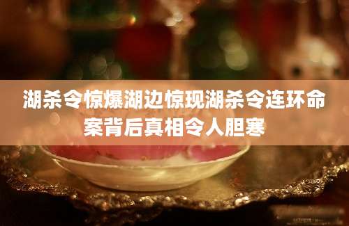 湖杀令惊爆湖边惊现湖杀令连环命案背后真相令人胆寒