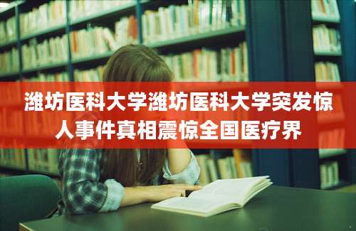 潍坊医科大学潍坊医科大学突发惊人事件真相震惊全国医疗界