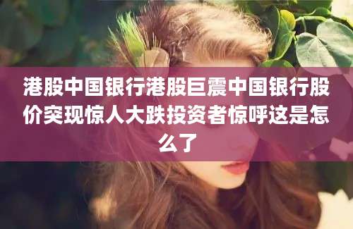 港股中国银行港股巨震中国银行股价突现惊人大跌投资者惊呼这是怎么了