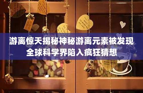 游离惊天揭秘神秘游离元素被发现全球科学界陷入疯狂猜想