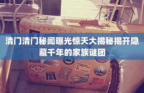 清门清门秘闻曝光惊天大揭秘揭开隐藏千年的家族谜团