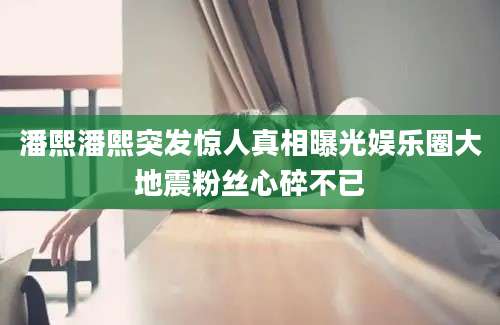 潘熙潘熙突发惊人真相曝光娱乐圈大地震粉丝心碎不已