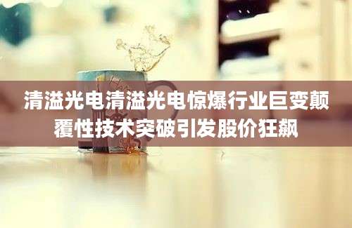 清溢光电清溢光电惊爆行业巨变颠覆性技术突破引发股价狂飙