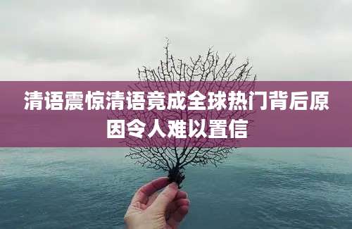 清语震惊清语竟成全球热门背后原因令人难以置信