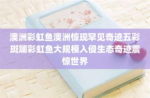 澳洲彩虹鱼澳洲惊现罕见奇迹五彩斑斓彩虹鱼大规模入侵生态奇迹震惊世界
