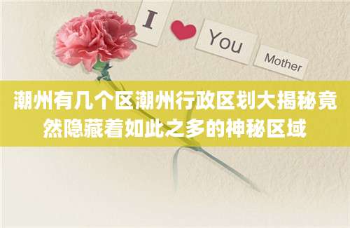 潮州有几个区潮州行政区划大揭秘竟然隐藏着如此之多的神秘区域
