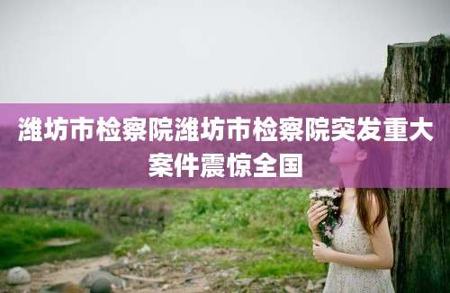 潍坊市检察院潍坊市检察院突发重大案件震惊全国