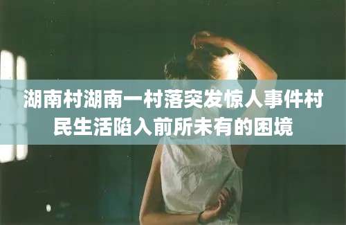 湖南村湖南一村落突发惊人事件村民生活陷入前所未有的困境