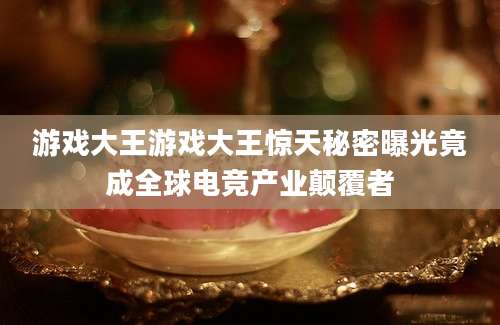 游戏大王游戏大王惊天秘密曝光竟成全球电竞产业颠覆者