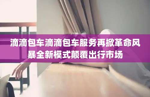 滴滴包车滴滴包车服务再掀革命风暴全新模式颠覆出行市场