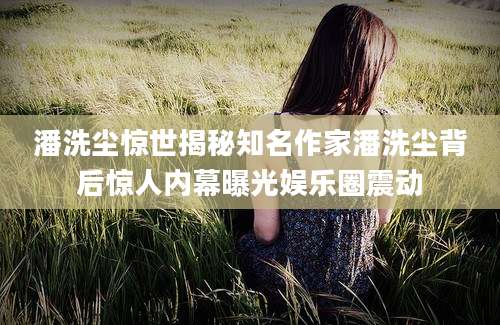 潘洗尘惊世揭秘知名作家潘洗尘背后惊人内幕曝光娱乐圈震动